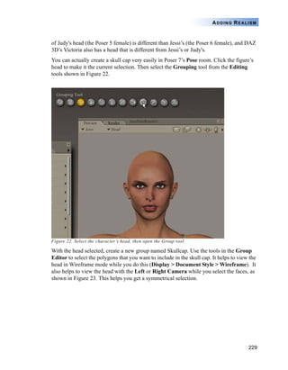 229
ADDING REALISM
of Judy's head (the Poser 5 female) is different than Jessi’s (the Poser 6 female), and DAZ
3D’s Victoria also has a head that is different from Jessi’s or Judy's.
You can actually create a skull cap very easily in Poser 7’s Pose room. Click the figure’s
head to make it the current selection. Then select the Grouping tool from the Editing
tools shown in Figure 22.
Figure 22. Select the character’s head, then open the Group tool.
With the head selected, create a new group named Skullcap. Use the tools in the Group
Editor to select the polygons that you want to include in the skull cap. It helps to view the
head in Wireframe mode while you do this (Display > Document Style > Wireframe). It
also helps to view the head with the Left or Right Camera while you select the faces, as
shown in Figure 23. This helps you get a symmetrical selection.
 