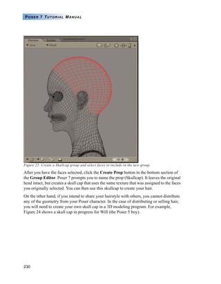 230
POSER 7 TUTORIAL MANUAL
Figure 23. Create a Skullcap group and select faces to include in the new group.
After you have the faces selected, click the Create Prop button in the bottom section of
the Group Editor. Poser 7 prompts you to name the prop (Skullcap). It leaves the original
head intact, but creates a skull cap that uses the same texture that was assigned to the faces
you originally selected. You can then use this skullcap to create your hair.
On the other hand, if you intend to share your hairstyle with others, you cannot distribute
any of the geometry from your Poser character. In the case of distributing or selling hair,
you will need to create your own skull cap in a 3D modeling program. For example,
Figure 24 shows a skull cap in progress for Will (the Poser 5 boy).
 
