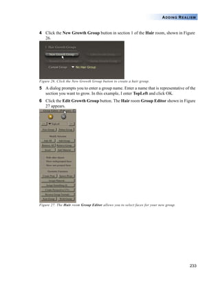 233
ADDING REALISM
4 Click the New Growth Group button in section 1 of the Hair room, shown in Figure
26.
Figure 26. Click the New Growth Group button to create a hair group.
5 A dialog prompts you to enter a group name. Enter a name that is representative of the
section you want to grow. In this example, I enter TopLeft and click OK.
6 Click the Edit Growth Group button. The Hair room Group Editor shown in Figure
27 appears.
Figure 27. The Hair room Group Editor allows you to select faces for your new group.
 