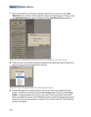 234
POSER 7 TUTORIAL MANUAL
7 Because the OBJ was divided into separate material zones, you can use the Add
Material button to choose which material to add to the TopLeft group. To begin, click
the Add Material button, shown in Figure 28. The Add Material dialog appears.
Figure 28. You can add all faces assigned to one or more materials to the current group.
8 Click the arrow to reveal the materials contained in the skull cap. Choose TopLeft, as
shown in Figure 29. The TopLeft faces turn red.
Figure 29. Choose the TopLeft material for the TopLeft hair group.
9 Proceed through the remaining material zones in the skull cap to add all the other
groups. To add the next group, click the New Group button at the top of the Group
Editor. A dialog prompts you to enter a new name. The Group Names in the table
below are added one by one. The Add Material process adds the appropriately named
material zone to the selected faces. Continue in this manner until all of the following
groups are assigned.
 