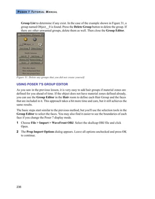 236
POSER 7 TUTORIAL MANUAL
Group List to determine if any exist. In the case of the example shown in Figure 31, a
group named Object__0 is found. Press the Delete Group button to delete the group. If
there are other unwanted groups, delete them as well. Then close the Group Editor.
Figure 31. Delete any groups that you did not create yourself.
USING POSER 7'S GROUP EDITOR
As you saw in the previous lesson, it is very easy to add hair groups if material zones are
defined for you ahead of time. If the object does not have material zones defined already,
you can use the Group Editor in the Hair room to define each Hair Group and the faces
that are included in it. This approach takes a bit more time and care, but it still achieves the
same results.
The basic steps start similar to the previous method, but you'll use the selection tools in the
Group Editor to select the faces. You may also find it easier to see the boundaries of each
face if you change the Poser 7 display mode.
1 Choose File > Import > WaveFront OBJ. Select the skullcap OBJ file and click
Open.
2 The Prop Import Options dialog appears. Leave all options unchecked and press OK
to continue.
 