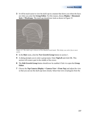 237
ADDING REALISM
3 It will be much easier to view the skull cap in a manner that shows you where the faces
are when you enter the Group Editor. For this reason, choose Display > Document
Style > Wireframe. The skull cap should now look as shown in Figure 32.
Figure 32. The skull cap is shown in Flat Shaded Lined mode. This helps you select faces more
easily.
4 In the Hair room, click the New Growth Group button in section 1.
5 A dialog prompts you to enter a group name. Enter TopLeft and click OK. This
section will create a part in the middle of the crown.
6 The Edit Growth Group button should now be enabled. Click it to open the Group
Editor.
7 Choose the Top Camera (Display > Camera View > From Top) and adjust the view
so that you can see the skull cap more closely. Select four rows of polygons from the
 