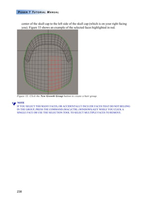 238
POSER 7 TUTORIAL MANUAL
center of the skull cap to the left side of the skull cap (which is on your right facing
you). Figure 33 shows an example of the selected faces highlighted in red.
Figure 33. Click the New Growth Group button to create a hair group.
NOTE
IF YOU SELECT TOO MANY FACES, OR ACCIDENTALLY INCLUDE FACES THAT DO NOT BELONG
IN THE GROUP, PRESS THE COMMAND (MAC)/CTRL (WINDOWS) KEY WHILE YOU CLICK A
SINGLE FACE OR USE THE SELECTION TOOL TO SELECT MULTIPLE FACES TO REMOVE.
 