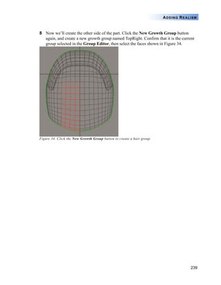 239
ADDING REALISM
8 Now we’ll create the other side of the part. Click the New Growth Group button
again, and create a new growth group named TopRight. Confirm that it is the current
group selected in the Group Editor, then select the faces shown in Figure 34.
Figure 34. Click the New Growth Group button to create a hair group.
 