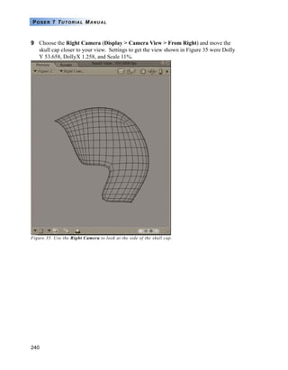 240
POSER 7 TUTORIAL MANUAL
9 Choose the Right Camera (Display > Camera View > From Right) and move the
skull cap closer to your view. Settings to get the view shown in Figure 35 were Dolly
Y 53.658, DollyX 1.258, and Scale 11%.
Figure 35. Use the Right Camera to look at the side of the skull cap.
 