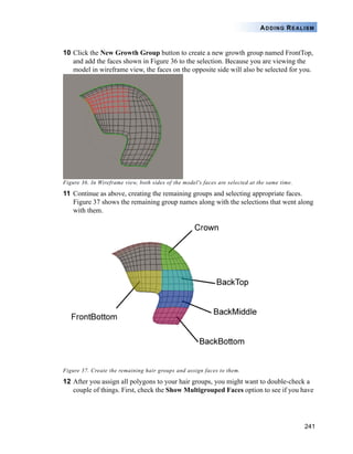 241
ADDING REALISM
10 Click the New Growth Group button to create a new growth group named FrontTop,
and add the faces shown in Figure 36 to the selection. Because you are viewing the
model in wireframe view, the faces on the opposite side will also be selected for you.
Figure 36. In Wireframe view, both sides of the model's faces are selected at the same time.
11 Continue as above, creating the remaining groups and selecting appropriate faces.
Figure 37 shows the remaining group names along with the selections that went along
with them.
Figure 37. Create the remaining hair groups and assign faces to them.
12 After you assign all polygons to your hair groups, you might want to double-check a
couple of things. First, check the Show Multigrouped Faces option to see if you have
 