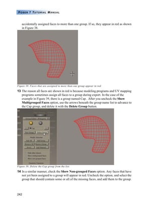 242
POSER 7 TUTORIAL MANUAL
accidentally assigned faces to more than one group. If so, they appear in red as shown
in Figure 38.
Figure 38. Faces that are assigned to more than one group appear in red.
13 The reason all faces are shown in red is because modeling programs and UV mapping
programs sometimes assign all faces to a group during export. In the case of the
example in Figure 39, there is a group named Cap. After you uncheck the Show
Multigrouped Faces option, use the arrows beneath the group name list to advance to
the Cap group, and delete it with the Delete Group button.
Figure 39. Delete the Cap group from the list.
14 In a similar manner, check the Show Non-grouped Faces option. Any faces that have
not yet been assigned to a group will appear in red. Uncheck the option, and select the
group that should contain some or all of the missing faces, and add them to the group.
 