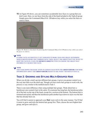 243
ADDING REALISM
15 As Figure 40 shows, you can sometimes accidentally have faces in a group that you
don't want. Here, we see faces from the side of the head included in the TopLeft group.
Simply press the Command (Mac)/Ctrl (Windows) key while you select the faces to
remove them.
Figure 40. Remove stray faces by pressing the Command (Mac)/Ctrl (Windows) key while you select
the faces to remove.
NOTE
IF SOME FACES ACCIDENTALLY GET ASSIGNED TO MORE THAN ONE GROUP, DETERMINE
WHICH GROUPS SHARE THE COMMON FACES. THEN, SELECT THE GROUP THAT YOU WANT TO
KEEP THE FACES IN. CLICK THE REMOVE GROUP BUTTON TO CHOOSE THE GROUP THAT
INCORRECTLY SHARES THE FACES.
NOTE
THIS TASK SHOWS THE BASIC STEPS TO ASSIGN FACES WITH THE GROUP EDITOR. FOR MORE
INFORMATION ABOUT THE GROUP EDITOR, REFER TO THE POSER 7 REFERENCE MANUAL.
TASK 2: GROWING AND STYLING MULTI-GROUPED HAIR
When you divide a skull cap into different hair groups, it gives you greater control over
the way hair falls over the skull cap. Though you have more hair groups to work with, the
process is very similar to the method used in Task 1.
There is one main difference when using multiple hair groups. Think about how a
hairdresser cuts women's hair in the salon. If a customer has long hair, the hairdresser piles
all of the hair on the top of the head, except for a section at the bottom. The bottom hair is
trimmed and styled, and then the hairdresser pulls another layer down to style over the hair
that has already been cut.
You will find it easiest to approach your Hair room style in the same manner. You’ll find
it easier to grow and style the bottom hair group first. Then, choose the next highest hair
group, and grow and style it.
 