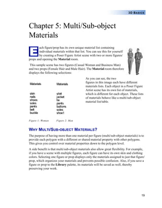 19
3D BASICS
Chapter 5: Multi/Sub-object
Materials
ach figure/prop has its own unique material list containing
individual materials within that list. You can see this for yourself
by creating a Poser Figure Artist scene with two or more figures/
props and opening the Material room.
This sample scene has two figures (Casual Woman and Business Man)
and two props (Female Hair and Male Hair). The Material room therefore
displays the following selections:
As you can see, the two
figures in this image each have different
materials lists. Each object in a Poser Figure
Artist scene has its own list of materials,
which is different for each object. These lists
of materials behave like a multi/sub-object
material list/table.
Figure 1: Woman Figure 2: Man
WHY MULTI/SUB-OBJECT MATERIALS?
The purpose of having more than one material per figure (multi/sub-object materials) is to
provide each polygon with a different or shared material property with other polygons.
This gives you control over material properties down to the polygon level.
A side benefit is that multi/sub-object materials also allow great flexibility. For example,
if you have a scene with multiple figures, each figure can have its own skin and clothing
colors. Selecting one figure or prop displays only the materials assigned to just that figure/
prop, which organizes your materials and prevents possible confusion. Also, if you save a
figure or prop to the Library palette, its materials will be saved as well, thereby
preserving your work.
E
 