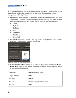 244
POSER 7 TUTORIAL MANUAL
In the following tutorial, you’ll step through the process very quickly, using the skills you
learned in the previous hair tutorial. For the sake of brevity, this tutorial will not
incorporate the Hair Style Tool.
1 Open the file JessiHairRoom02.pzz from the Tutorials/HairRoom folder in your Poser
7 installation. This project contains Jessi with the same skull cap used in the previous
exercise, except that it has been divided into the following hair growth groups:
Crown
TopLeft
TopRight
Sides
UpperBack
MiddleBack
LowerBack
2 Enter the Hair room and select the skull cap. Use the Current Group list to select the
LowerBack growth group, as shown in Figure 41.
Figure 41. Select the LowerBack layer first.
3 In the Growth Controls section, set the values as shown below, and click the Grow
Guide Hairs button. Where settings differ from the default, the reason for the change
is noted in the following table.
Hair Length 0.6000 (makes hair longer)
Length Variance 0.0000
Pull Back 0.00015
Pull Down 0.00200 (weighs hair down more)
Pull Side 0.0000
 
