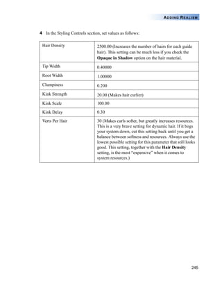 245
ADDING REALISM
4 In the Styling Controls section, set values as follows:
Hair Density 2500.00 (Increases the number of hairs for each guide
hair). This setting can be much less if you check the
Opaque in Shadow option on the hair material.
Tip Width 0.40000
Root Width 1.00000
Clumpiness 0.200
Kink Strength 20.00 (Makes hair curlier)
Kink Scale 100.00
Kink Delay 0.30
Verts Per Hair 30 (Makes curls softer, but greatly increases resources.
This is a very brave setting for dynamic hair. If it bogs
your system down, cut this setting back until you get a
balance between softness and resources. Always use the
lowest possible setting for this parameter that still looks
good. This setting, together with the Hair Density
setting, is the most “expensive” when it comes to
system resources.)
 