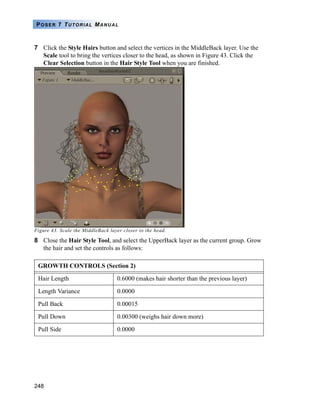 248
POSER 7 TUTORIAL MANUAL
7 Click the Style Hairs button and select the vertices in the MiddleBack layer. Use the
Scale tool to bring the vertices closer to the head, as shown in Figure 43. Click the
Clear Selection button in the Hair Style Tool when you are finished.
Figure 43. Scale the MiddleBack layer closer to the head.
8 Close the Hair Style Tool, and select the UpperBack layer as the current group. Grow
the hair and set the controls as follows:
GROWTH CONTROLS (Section 2)
Hair Length 0.6000 (makes hair shorter than the previous layer)
Length Variance 0.0000
Pull Back 0.00015
Pull Down 0.00300 (weighs hair down more)
Pull Side 0.0000
 