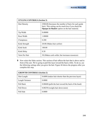 249
ADDING REALISM
9 Now select the Sides section. This section of hair affects the hair that is above and in
front of the ears. We’re going to pull this layer toward the back a little. To do so, use
the following settings after you grow the hair. Figure 44 shows the progress after you
complete this step.
STYLING CONTROLS (Section 3)
Hair Density 2500.00 (Increases the number of hairs for each guide
hair). This setting can be much less if you check the
Opaque in Shadow option on the hair material.
Tip Width 0.40000
Root Width 1.00000
Clumpiness 0.200
Kink Strength 20.00 (Makes hair curlier)
Kink Scale 100.00
Kink Delay 0.30
Verts Per Hair 30 (Makes curls softer, but increases resources)
GROWTH CONTROLS (Section 2)
Hair Length 0.6000 (makes hair shorter than the previous layer)
Length Variance 0.0000
Pull Back 0.00600 (pulls the hair toward the back of the head)
Pull Down 0.00250 (weighs hair down more)
Pull Side 0.0000
 