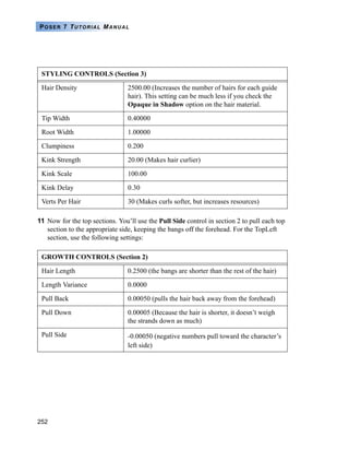 252
POSER 7 TUTORIAL MANUAL
11 Now for the top sections. You’ll use the Pull Side control in section 2 to pull each top
section to the appropriate side, keeping the bangs off the forehead. For the TopLeft
section, use the following settings:
STYLING CONTROLS (Section 3)
Hair Density 2500.00 (Increases the number of hairs for each guide
hair). This setting can be much less if you check the
Opaque in Shadow option on the hair material.
Tip Width 0.40000
Root Width 1.00000
Clumpiness 0.200
Kink Strength 20.00 (Makes hair curlier)
Kink Scale 100.00
Kink Delay 0.30
Verts Per Hair 30 (Makes curls softer, but increases resources)
GROWTH CONTROLS (Section 2)
Hair Length 0.2500 (the bangs are shorter than the rest of the hair)
Length Variance 0.0000
Pull Back 0.00050 (pulls the hair back away from the forehead)
Pull Down 0.00005 (Because the hair is shorter, it doesn’t weigh
the strands down as much)
Pull Side -0.00050 (negative numbers pull toward the character’s
left side)
 