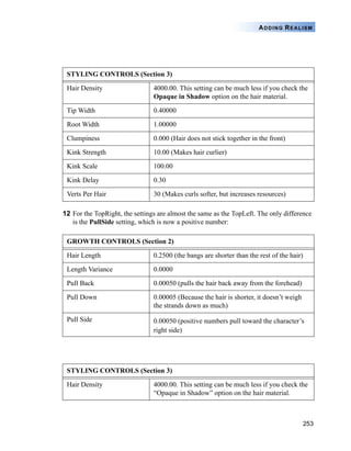 253
ADDING REALISM
12 For the TopRight, the settings are almost the same as the TopLeft. The only difference
is the PullSide setting, which is now a positive number:
STYLING CONTROLS (Section 3)
Hair Density 4000.00. This setting can be much less if you check the
Opaque in Shadow option on the hair material.
Tip Width 0.40000
Root Width 1.00000
Clumpiness 0.000 (Hair does not stick together in the front)
Kink Strength 10.00 (Makes hair curlier)
Kink Scale 100.00
Kink Delay 0.30
Verts Per Hair 30 (Makes curls softer, but increases resources)
GROWTH CONTROLS (Section 2)
Hair Length 0.2500 (the bangs are shorter than the rest of the hair)
Length Variance 0.0000
Pull Back 0.00050 (pulls the hair back away from the forehead)
Pull Down 0.00005 (Because the hair is shorter, it doesn’t weigh
the strands down as much)
Pull Side 0.00050 (positive numbers pull toward the character’s
right side)
STYLING CONTROLS (Section 3)
Hair Density 4000.00. This setting can be much less if you check the
“Opaque in Shadow” option on the hair material.
 