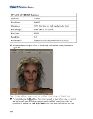 254
POSER 7 TUTORIAL MANUAL
13 Render the hair to see your result. It should look similar to the hair style shown in
Figure 45.
Figure 45. After all layers are grown, the hair could use a little styling with the style tools.
14 I’ve omitted using the Hair Style Tool in this tutorial, in favor of showing you how to
add hair to each layer. If desired, you can revisit each hair group in the order you
created them, and use the Hair Style Tool to twist, curl, or scale hairs into place as
Tip Width 0.40000
Root Width 1.00000
Clumpiness 0.000 (Hair does not stick together in the front)
Kink Strength 10.00 (Makes hair curlier)
Kink Scale 100.00
Kink Delay 0.30
Verts Per Hair 30 (Makes curls softer, but increases resources)
STYLING CONTROLS (Section 3)
 