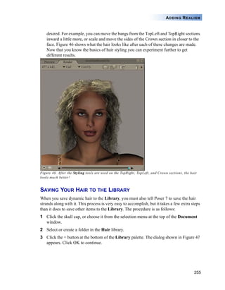 255
ADDING REALISM
desired. For example, you can move the bangs from the TopLeft and TopRight sections
inward a little more, or scale and move the sides of the Crown section in closer to the
face. Figure 46 shows what the hair looks like after each of these changes are made.
Now that you know the basics of hair styling you can experiment further to get
different results.
Figure 46. After the Styling tools are used on the TopRight, TopLeft, and Crown sections, the hair
looks much better!
SAVING YOUR HAIR TO THE LIBRARY
When you save dynamic hair to the Library, you must also tell Poser 7 to save the hair
strands along with it. This process is very easy to accomplish, but it takes a few extra steps
than it does to save other items to the Library. The procedure is as follows:
1 Click the skull cap, or choose it from the selection menu at the top of the Document
window.
2 Select or create a folder in the Hair library.
3 Click the + button at the bottom of the Library palette. The dialog shown in Figure 47
appears. Click OK to continue.
 