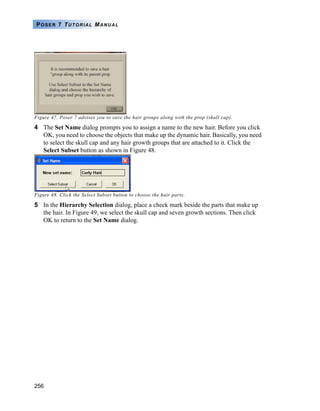256
POSER 7 TUTORIAL MANUAL
Figure 47. Poser 7 advises you to save the hair groups along with the prop (skull cap).
4 The Set Name dialog prompts you to assign a name to the new hair. Before you click
OK, you need to choose the objects that make up the dynamic hair. Basically, you need
to select the skull cap and any hair growth groups that are attached to it. Click the
Select Subset button as shown in Figure 48.
Figure 48. Click the Select Subset button to choose the hair parts.
5 In the Hierarchy Selection dialog, place a check mark beside the parts that make up
the hair. In Figure 49, we select the skull cap and seven growth sections. Then click
OK to return to the Set Name dialog.
 