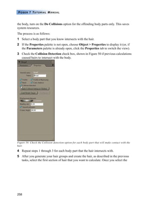 258
POSER 7 TUTORIAL MANUAL
the body, turn on the Do Collisions option for the offending body parts only. This saves
system resources.
The process is as follows:
1 Select a body part that you know intersects with the hair.
2 If the Properties palette is not open, choose Object > Properties to display it (or, if
the Parameters palette is already open, click the Properties tab to switch the view).
3 Check the Collision Detection check box, shown in Figure 50 if previous calculations
caused hairs to intersect with the body.
Figure 50. Check the Collision detection option for each body part that will make contact with the
hair.
4 Repeat steps 1 through 3 for each body part that the hair intersects with.
5 After you generate your hair groups and create the hair, as described in the previous
tasks, select the first section of hair that you want to calculate. Once you select the
 