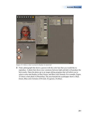 261
ADDING REALISM
Figure 52. Select a hair section to display its material.
3 Find a photograph that shows a person with the color hair that you would like to
reproduce. A photo that shows nice variations between light and dark will produce the
best results. Open the photo up in an image editing program that will allow you to
select a color and display its Red, Green, and Blue color formula. For example, Figure
53 shows a hair photo in Photoshop. The area beneath the eyedropper shows a Red,
Green, Blue color formula of 84 (red), 42 (green), 26 (blue).
 