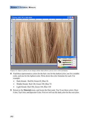 262
POSER 7 TUTORIAL MANUAL
Figure 53. Open a photo in an image editor that allows you to view color formulas.
4 Find three representative colors for the hair: one for the darkest color, one for a middle
color, and one for the lightest color. Write down the color formulas for each. For
example:
Dark blonde: Red 84, Green 42, Blue 26
Middle blonde: Red 140, Green 100, Blue 74
Light blonde: Red 196, Green 168, Blue 144
5 Return to the Material room, and locate the Hair node. You’ll see three colors: Root
Color, Tip Color, and Specular Color. First we will use the dark color for the root color.
 