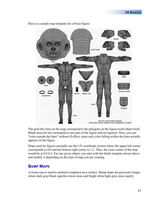 21
3D BASICS
Here is a sample map template for a Poser figure:
The grid-like lines on the map correspond to the polygons on the figure mesh object itself.
Blank areas do not correspond to any part of the figure and are ignored. Thus, you can
“color outside the lines” without ill effect, since only color falling within the lines actually
appears on the figure.
Maps used for figures normally use the UV coordinate system where the upper left corner
corresponds to 0,0 and the bottom right corner to 1,1. Thus, the exact center of the map
would be at 0.5,0.5. For any given object, you start with the blank template shown above
and modify it depending on the type of map you are creating.
BUMP MAPS
A bump map is used to simulate roughness on a surface. Bump maps are grayscale images
where dark gray/black signifies lower areas and bright white/light gray areas signify
 