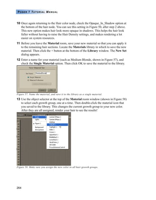 264
POSER 7 TUTORIAL MANUAL
10 Once again returning to the Hair color node, check the Opaque_In_Shadow option at
the bottom of the hair node. You can see this setting in Figure 50, after step 2 above.
This new option makes hair look more opaque in shadows. This helps the hair look
fuller without having to raise the Hair Density settings, and makes rendering a lot
easier on system resources.
11 Before you leave the Material room, save your new material so that you can apply it
to the remaining hair sections. Locate the Materials library in which to save the new
material. Then click the + button at the bottom of the Library window. The New Set
dialog appears.
12 Enter a name for your material (such as Medium Blonde, shown in Figure 57), and
check the Single Material option. Then click OK to save the material to the library.
Figure 57. Name the material, and save it to the library as a single material.
13 Use the object selector at the top of the Material room window (shown in Figure 58)
to select each growth group, one at a time. Then double-click the material icon that
you saved to the library. This changes the current growth group to your new color.
After they are all assigned, render your hair to see the results!
Figure 58. Make sure you assign the new color to all hair growth groups.
 