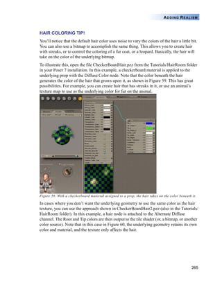 265
ADDING REALISM
HAIR COLORING TIP!
You’ll notice that the default hair color uses noise to vary the colors of the hair a little bit.
You can also use a bitmap to accomplish the same thing. This allows you to create hair
with streaks, or to control the coloring of a fur coat, or a leopard. Basically, the hair will
take on the color of the underlying bitmap.
To illustrate this, open the file CheckerBoardHair.pzz from the Tutorials/HairRoom folder
in your Poser 7 installation. In this example, a checkerboard material is applied to the
underlying prop with the Diffuse Color node. Note that the color beneath the hair
generates the color of the hair that grows upon it, as shown in Figure 59. This has great
possibilities. For example, you can create hair that has streaks in it, or use an animal’s
texture map to use as the underlying color for fur on the animal.
Figure 59. With a checkerboard material assigned to a prop, the hair takes on the color beneath it.
In cases where you don’t want the underlying geometry to use the same color as the hair
texture, you can use the approach shown in CheckerBoardHair2.pzz (also in the Tutorials/
HairRoom folder). In this example, a hair node is attached to the Alternate Diffuse
channel. The Root and Tip colors are then output to the tile shader (or, a bitmap, or another
color source). Note that in this case in Figure 60, the underlying geometry retains its own
color and material, and the texture only affects the hair.
 