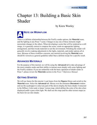 267
ADDING REALISM
Chapter 13: Building a Basic Skin
Shader
by Kiera Wooley
NOTE ON WORKFLOW
There is a definite relationship between the FireFly render options, the Material room,
and the lighting in any Poser 7 scene. Changes to any one of these elements might
necessitate changes to the others. When developing a scene that will be rendered as a still
image, it is generally easiest to compose the scene, create an appropriate lighting
arrangement, and then tweak materials to suit the environment. Polishing the render will
generally involve making adjustments to the lights, materials, and render options all at
once. Because of these workflow concerns, any tutorial involving the Material room
should be viewed as a general guideline rather than a definite recipe for a specific result.
ADVANCED MATERIALS
For the purpose of this tutorial, we will be using the Advanced tab to take advantage of
the more complex nodes and their ability to interact more deeply with scene lighting and
the FireFly renderer. If you are unfamiliar with the basic operation of shader nodes in
Poser 7, please review the Materials section in the Poser 7 Reference Manual.
GETTING STARTED
We will use James for this tutorial. Load James from the Figures library and switch to the
Material room. Select the Advanced tab. Mouse over the miniature Document window
and use the eyedropper to select any part of the skin to display the basic shader. Connected
to the Diffuse_Color node is James’ texture map, which defines the color of his skin when
displayed under a pure white light. We shall use this map (and his other texture maps) as
the basis for our skin shader.
A
 