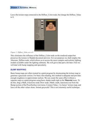 268
POSER 7 TUTORIAL MANUAL
Leave the texture map connected to the Diffuse_Color node, but change the Diffuse_Value
to 0.
Figure 1: Diffuse_Value set to 0
This eliminates the influence of the Diffuse_Color node on the rendered output but
preserves the texture in Shaded document preview. For our purposes we shall employ the
Alternate_Diffuse node, which allows us to access the more complex and realistic lighting
models available under the lighting submenu. We will get to that part a bit later. First we
will deal with bump mapping and specularity.
BUMP MAPPING
Basic bump maps are often created in a paint program by desaturating the texture map to
generate a greyscale version. For basic skin shading, this method is adequate and provides
enough roughness to approximate realism. We can create the same effect without a
separate map or a paint program using basic shader math right in the Material room. To
do this, drag a Math_Functions node (New node | Math | math_functions) out from the
Bump section of the PoserSurface root menu. Connect Value_1 to James’ texture map, and
leave all the other values alone. Instant greyscale! This is an extremely useful technique
 