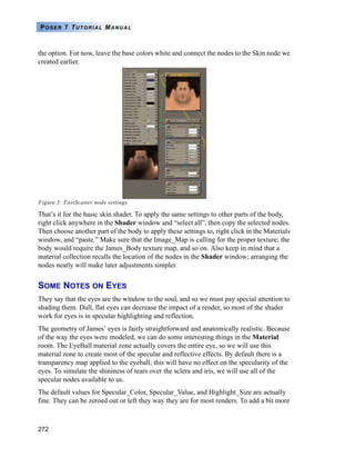 272
POSER 7 TUTORIAL MANUAL
the option. For now, leave the base colors white and connect the nodes to the Skin node we
created earlier.
Figure 5: FastScatter node settings
That’s it for the basic skin shader. To apply the same settings to other parts of the body,
right click anywhere in the Shader window and “select all”, then copy the selected nodes.
Then choose another part of the body to apply these settings to, right click in the Materials
window, and “paste.” Make sure that the Image_Map is calling for the proper texture; the
body would require the James_Body texture map, and so on. Also keep in mind that a
material collection recalls the location of the nodes in the Shader window; arranging the
nodes neatly will make later adjustments simpler.
SOME NOTES ON EYES
They say that the eyes are the window to the soul, and so we must pay special attention to
shading them. Dull, flat eyes can decrease the impact of a render, so most of the shader
work for eyes is in specular highlighting and reflection.
The geometry of James’ eyes is fairly straightforward and anatomically realistic. Because
of the way the eyes were modeled, we can do some interesting things in the Material
room. The EyeBall material zone actually covers the entire eye, so we will use this
material zone to create most of the specular and reflective effects. By default there is a
transparency map applied to the eyeball; this will have no effect on the specularity of the
eyes. To simulate the shininess of tears over the sclera and iris, we will use all of the
specular nodes available to us.
The default values for Specular_Color, Specular_Value, and Highlight_Size are actually
fine. They can be zeroed out or left they way they are for most renders. To add a bit more
 