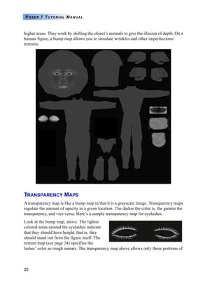 22
POSER 7 TUTORIAL MANUAL
higher areas. They work by shifting the object’s normals to give the illusion of depth. On a
human figure, a bump map allows you to simulate wrinkles and other imperfections/
textures.
TRANSPARENCY MAPS
A transparency map is like a bump map in that it is a grayscale image. Transparency maps
regulate the amount of opacity in a given location. The darker the color is, the greater the
transparency, and vice versa. Here’s a sample transparency map for eyelashes.
Look at the bump map, above. The lighter
colored areas around the eyelashes indicate
that they should have height, that is, they
should stand out from the figure itself. The
texture map (see page 24) specifies the
lashes’ color as rough smears. The transparency map above allows only those portions of
 