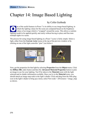 276
POSER 7 TUTORIAL MANUAL
Chapter 14: Image Based Lighting
by Colin Gerbode
ne of the useful features in Poser 7 is its ability to use image-based lighting, in
which the lighting values for the scene are computed based on the brightness
values of an image which is “wrapped” around the scene. This allows a realistic
lighting model to be applied quickly and easily without having to place and fine-tune
multiple lights in a scene.
The process for using image-based lighting in a Poser 7 scene is fairly simple. Select a
light, either from the Current Actor menu at the top of the preview window or by
clicking on one of the light controller “pins” (see below.)
Now, get the properties for that light by selecting Properties from the Object menu. Click
the Diffuse IBL radio button and then the Advanced Material Properties button to pick
an image to use for your lighting. You’ll be taken to the Material room with the light
selected and its shader information available. Once you’re in the Material room, you
should attach an image map node to the light’s shader. Click and drag from the little plug
icon in the light’s shader to bring up a menu; select New node > 2D textures > image_map
as shown.
O
 
