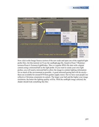 277
ADDING REALISM
Now click in the Image Source section of the new node and open one of the supplied light
probe files--for this tutorial we’ll use the sunRight.jpg file, found in Poser 7/Runtime/
textures/Poser 6 Textures/LightProbes. This is a regular JPEG file shot with a digital
camera using a mirrored ball as the light probe. If you want to create your own light
probes, you will need a mirrored ball to allow the image to contain lighting information
for as much of the environment as possible. A good mirrored gazing ball will do nicely--
these are available for around $70 from garden supply stores--but we have seen people use
reflective Christmas ornaments in a pinch. The larger your ball and the higher your image
resolution, the better the lighting quality will be. With the sunRight image selected, the
shader should look something like this:
 