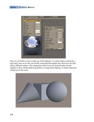 278
POSER 7 TUTORIAL MANUAL
Now, we can build a scene to make use of this lighting. I’ve used a high-res ball prop, a
cube and a cone on its side--not terribly interesting but together they show how the light
affects different surfaces. The components of the scene are clustered rather closely
together to show off the shadowing abilities of image-based lighting. A render using basic
settings gives this result:
 