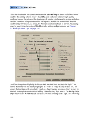 280
POSER 7 TUTORIAL MANUAL
Note that this render was done with the render Auto Settings at about half of maximum
quality; this setting (shown below) should be quite sufficient for most high-quality
rendered images. Certain specific situations will require a higher quality setting, and often
in cases like these using custom render settings will provide the best balance between
quality and performance. As noted, for Ambient Occlusion effects to appear, Raytracing
must be used; for a discussion of FireFly render settings and parameters, see Chapter
8: “FireFly Render Tips” on page 103.
A diffuse image-based light by definition does not contribute any specular light. This
means that there will not be any highlights in a scene lit solely by one Diffuse IBL. To
ensure that surfaces with specularity (such as a figure’s eyes) appear as glossy as may be
desired, you might want to consider adding a specular-only light source. The Set Up Light
Style wacro in the Material room can assist you with creating such a light. The following
 