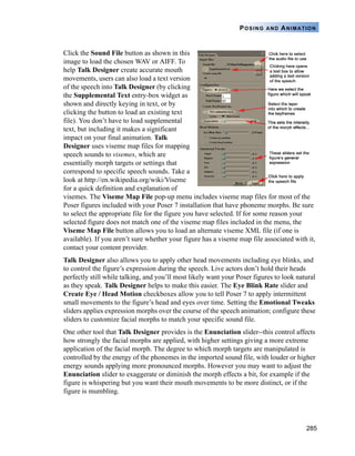285
POSING AND ANIMATION
Click the Sound File button as shown in this
image to load the chosen WAV or AIFF. To
help Talk Designer create accurate mouth
movements, users can also load a text version
of the speech into Talk Designer (by clicking
the Supplemental Text entry-box widget as
shown and directly keying in text, or by
clicking the button to load an existing text
file). You don’t have to load supplemental
text, but including it makes a significant
impact on your final animation. Talk
Designer uses viseme map files for mapping
speech sounds to visemes, which are
essentially morph targets or settings that
correspond to specific speech sounds. Take a
look at http://en.wikipedia.org/wiki/Viseme
for a quick definition and explanation of
visemes. The Viseme Map File pop-up menu includes viseme map files for most of the
Poser figures included with your Poser 7 installation that have phoneme morphs. Be sure
to select the appropriate file for the figure you have selected. If for some reason your
selected figure does not match one of the viseme map files included in the menu, the
Viseme Map File button allows you to load an alternate viseme XML file (if one is
available). If you aren’t sure whether your figure has a viseme map file associated with it,
contact your content provider.
Talk Designer also allows you to apply other head movements including eye blinks, and
to control the figure’s expression during the speech. Live actors don’t hold their heads
perfectly still while talking, and you’ll most likely want your Poser figures to look natural
as they speak. Talk Designer helps to make this easier. The Eye Blink Rate slider and
Create Eye / Head Motion checkboxes allow you to tell Poser 7 to apply intermittent
small movements to the figure’s head and eyes over time. Setting the Emotional Tweaks
sliders applies expression morphs over the course of the speech animation; configure these
sliders to customize facial morphs to match your specific sound file.
One other tool that Talk Designer provides is the Enunciation slider--this control affects
how strongly the facial morphs are applied, with higher settings giving a more extreme
application of the facial morph. The degree to which morph targets are manipulated is
controlled by the energy of the phonemes in the imported sound file, with louder or higher
energy sounds applying more pronounced morphs. However you may want to adjust the
Enunciation slider to exaggerate or diminish the morph effects a bit, for example if the
figure is whispering but you want their mouth movements to be more distinct, or if the
figure is mumbling.
 