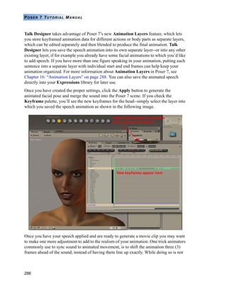 286
POSER 7 TUTORIAL MANUAL
Talk Designer takes advantage of Poser 7’s new Animation Layers feature, which lets
you store keyframed animation data for different actions or body parts as separate layers,
which can be edited separately and then blended to produce the final animation. Talk
Designer lets you save the speech animation into its own separate layer--or into any other
existing layer, if for example you already have some facial animations to which you’d like
to add speech. If you have more than one figure speaking in your animation, putting each
sentence into a separate layer with individual start and end frames can help keep your
animation organized. For more information about Animation Layers in Poser 7, see
Chapter 16: “Animation Layers” on page 288. You can also save the animated speech
directly into your Expressions library for later use.
Once you have created the proper settings, click the Apply button to generate the
animated facial pose and merge the sound into the Poser 7 scene. If you check the
Keyframe palette, you’ll see the new keyframes for the head--simply select the layer into
which you saved the speech animation as shown in the following image.
Once you have your speech applied and are ready to generate a movie clip you may want
to make one more adjustment to add to the realism of your animation. One trick animators
commonly use to sync sound to animated movement, is to shift the animation three (3)
frames ahead of the sound, instead of having them line up exactly. While doing so is not
 