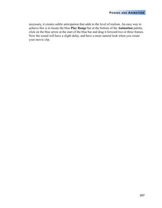 287
POSING AND ANIMATION
necessary, it creates subtle anticipation that adds to the level of realism. An easy way to
achieve this is to locate the blue Play Range bar at the bottom of the Animation palette,
click on the blue arrow at the start of the blue bar and drag it forward two or three frames.
Now the sound will have a slight delay, and have a more natural look when you create
your movie clip.
 