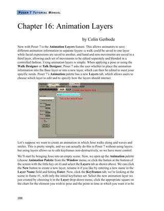 288
POSER 7 TUTORIAL MANUAL
Chapter 16: Animation Layers
by Colin Gerbode
New with Poser 7 is the Animation Layers feature. This allows animators to save
different animation information to separate layers--a walk could be saved to one layer
while facial expressions are saved to another, and hand and arm movements are saved in a
third layer, allowing each set of movements to be edited separately and blended in a
controlled fashion. Using animation layers is simple. When applying a pose or using the
Walk Designer or Talk Designer, Poser 7 asks the user whether to place the animation
information into the Base layer or into a new layer, which can then be edited to meet your
specific needs. Poser 7’s Animation palette has a new Layers tab, which allows users to
choose which layer to edit and to specify how the layers should interact.
Let’s suppose we want to create an animation in which Jessi walks along and waves and
smiles. This is pretty simple, and we can actually do this in Poser 7 without using layers;
but using layers allows us to edit keyframes non-destructively, so we have more control.
We’ll start by bringing Jessi into an empty scene. Now, we open up the Animation palette
(choose Animation Palette from the Window menu, or click the button at the bottom of
the screen with the little key on it) and select the Layers tab as shown above. We can click
the New button to create a new layer; rename it if you like by entering a new name in the
Layer Name field and hitting Enter. Now, click the Keyframes tab; we’re looking at the
scene in frame #1, with only the initial keyframes set. Select the new animation layer we
just created by choosing it in the Layer drop-down menu; click the appropriate square on
the chart for the element you wish to pose and the point in time at which you want it to be
 