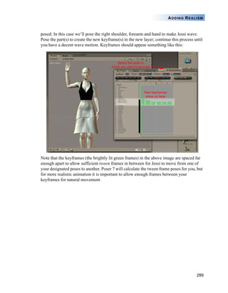 289
ADDING REALISM
posed. In this case we’ll pose the right shoulder, forearm and hand to make Jessi wave.
Pose the part(s) to create the new keyframe(s) in the new layer; continue this process until
you have a decent wave motion. Keyframes should appear something like this:
Note that the keyframes (the brightly lit green frames) in the above image are spaced far
enough apart to allow sufficient tween frames in between for Jessi to move from one of
your designated poses to another. Poser 7 will calculate the tween frame poses for you, but
for more realistic animation it is important to allow enough frames between your
keyframes for natural movement.
 