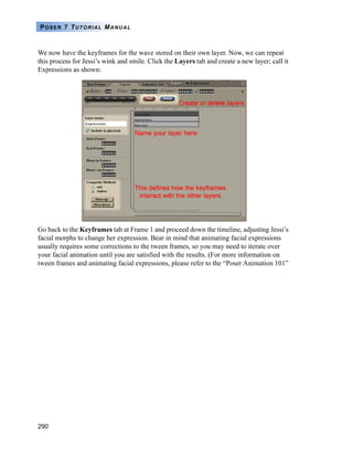 290
POSER 7 TUTORIAL MANUAL
We now have the keyframes for the wave stored on their own layer. Now, we can repeat
this process for Jessi’s wink and smile. Click the Layers tab and create a new layer; call it
Expressions as shown:
Go back to the Keyframes tab at Frame 1 and proceed down the timeline, adjusting Jessi’s
facial morphs to change her expression. Bear in mind that animating facial expressions
usually requires some corrections to the tween frames, so you may need to iterate over
your facial animation until you are satisfied with the results. (For more information on
tween frames and animating facial expressions, please refer to the “Poser Animation 101”
 