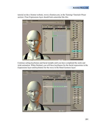 291
ADDING REALISM
tutorial on the e frontier website, www.e-frontier.com, in the Training>Tutorials>Poser
section.) Your Expressions layer should look somewhat like this:
Continue setting keyframes and facial morphs until you have completed the smile and
wink animation. When finished, you will have keyframes for the facial expressions in the
Expressions layer and keyframes for the wave in the Hand Gestures layer:
 