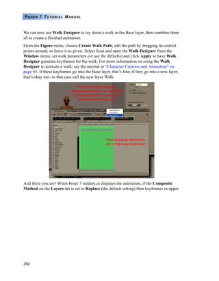 292
POSER 7 TUTORIAL MANUAL
We can now use Walk Designer to lay down a walk in the Base layer, then combine them
all to create a finished animation.
From the Figure menu, choose Create Walk Path; edit the path by dragging its control
points around, or leave it as given. Select Jessi and open the Walk Designer from the
Window menu; set walk parameters (or use the defaults) and click Apply to have Walk
Designer generate keyframes for the walk. For more information on using the Walk
Designer to animate a walk, see the tutorial in “Character Creation and Animation” on
page 65. If these keyframes go into the Base layer, that’s fine; if they go into a new layer,
that’s okay too--in that case call the new layer Walk.
And there you are! When Poser 7 renders or displays the animation, if the Composite
Method on the Layers tab is set to Replace (the default setting) then keyframes in upper
 