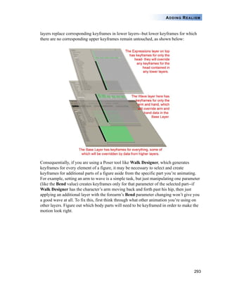 293
ADDING REALISM
layers replace corresponding keyframes in lower layers--but lower keyframes for which
there are no corresponding upper keyframes remain untouched, as shown below:
Consequentially, if you are using a Poser tool like Walk Designer, which generates
keyframes for every element of a figure, it may be necessary to select and create
keyframes for additional parts of a figure aside from the specific part you’re animating.
For example, setting an arm to wave is a simple task, but just manipulating one parameter
(like the Bend value) creates keyframes only for that parameter of the selected part--if
Walk Designer has the character’s arm moving back and forth past his hip, then just
applying an additional layer with the forearm’s Bend parameter changing won’t give you
a good wave at all. To fix this, first think through what other animation you’re using on
other layers. Figure out which body parts will need to be keyframed in order to make the
motion look right.
 