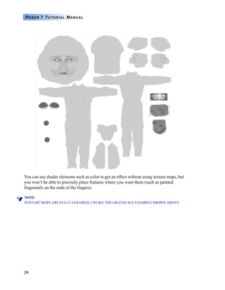 24
POSER 7 TUTORIAL MANUAL
You can use shader elements such as color to get an effect without using texture maps, but
you won’t be able to precisely place features where you want them (such as painted
fingernails on the ends of the fingers).
NOTE
TEXTURE MAPS ARE FULLY COLORED, UNLIKE THE GRAYSCALE EXAMPLE SHOWN ABOVE.
 