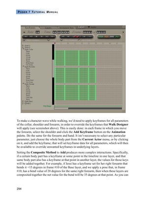 294
POSER 7 TUTORIAL MANUAL
To make a character wave while walking, we’d need to apply keyframes for all parameters
of the collar, shoulder and forearm, in order to override the keyframes that Walk Designer
will apply (see screenshot above). This is easily done: in each frame in which you move
the forearm, select the shoulder and click the Add Keyframe button on the Animation
palette. Do the same for the forearm and hand. It isn’t necessary to select any particular
parameter, just choose the whole body part from the Current Actor menu, or by clicking
on it, and add the keyframe; that will set keyframe data for all parameters, which will then
be available to override unwanted keyframes in underlying layers.
Setting the Composite Method to Add produces more complex interactions. Specifically,
if a certain body part has a keyframe at some point in the timeline in one layer, and that
same body part also has a keyframe at that point in another layer, the values for those keys
will be added together. For example, if Jessi has a keyframe set for her right forearm that
bends it +15 degrees in frame #10 of the Base layer, and we apply a pose that, in frame
#10, has a bend value of 20 degrees for the same right forearm, then when these layers are
composited together the net value for the bend will be 35 degrees at that point. As you can
 
