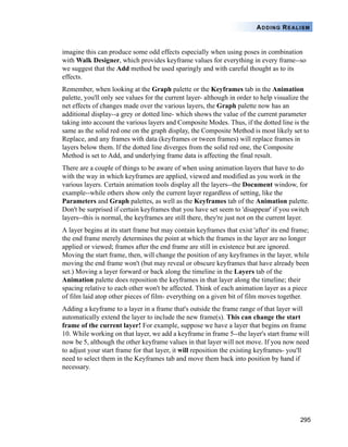 295
ADDING REALISM
imagine this can produce some odd effects especially when using poses in combination
with Walk Designer, which provides keyframe values for everything in every frame--so
we suggest that the Add method be used sparingly and with careful thought as to its
effects.
Remember, when looking at the Graph palette or the Keyframes tab in the Animation
palette, you'll only see values for the current layer- although in order to help visualize the
net effects of changes made over the various layers, the Graph palette now has an
additional display--a grey or dotted line- which shows the value of the current parameter
taking into account the various layers and Composite Modes. Thus, if the dotted line is the
same as the solid red one on the graph display, the Composite Method is most likely set to
Replace, and any frames with data (keyframes or tween frames) will replace frames in
layers below them. If the dotted line diverges from the solid red one, the Composite
Method is set to Add, and underlying frame data is affecting the final result.
There are a couple of things to be aware of when using animation layers that have to do
with the way in which keyframes are applied, viewed and modified as you work in the
various layers. Certain animation tools display all the layers--the Document window, for
example--while others show only the current layer regardless of setting, like the
Parameters and Graph palettes, as well as the Keyframes tab of the Animation palette.
Don't be surprised if certain keyframes that you have set seem to 'disappear' if you switch
layers--this is normal, the keyframes are still there, they're just not on the current layer.
A layer begins at its start frame but may contain keyframes that exist 'after' its end frame;
the end frame merely determines the point at which the frames in the layer are no longer
applied or viewed; frames after the end frame are still in existence but are ignored.
Moving the start frame, then, will change the position of any keyframes in the layer, while
moving the end frame won't (but may reveal or obscure keyframes that have already been
set.) Moving a layer forward or back along the timeline in the Layers tab of the
Animation palette does reposition the keyframes in that layer along the timeline; their
spacing relative to each other won't be affected. Think of each animation layer as a piece
of film laid atop other pieces of film- everything on a given bit of film moves together.
Adding a keyframe to a layer in a frame that's outside the frame range of that layer will
automatically extend the layer to include the new frame(s). This can change the start
frame of the current layer! For example, suppose we have a layer that begins on frame
10. While working on that layer, we add a keyframe in frame 5--the layer's start frame will
now be 5, although the other keyframe values in that layer will not move. If you now need
to adjust your start frame for that layer, it will reposition the existing keyframes- you'll
need to select them in the Keyframes tab and move them back into position by hand if
necessary.
 