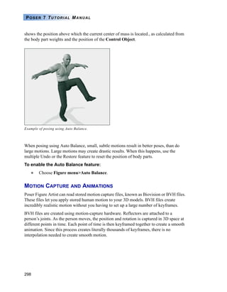 298
POSER 7 TUTORIAL MANUAL
shows the position above which the current center of mass is located., as calculated from
the body part weights and the position of the Control Object.
When posing using Auto Balance, small, subtle motions result in better poses, than do
large motions. Large motions may create drastic results. When this happens, use the
multiple Undo or the Restore feature to reset the position of body parts.
To enable the Auto Balance feature:
Choose Figure menu>Auto Balance.
MOTION CAPTURE AND ANIMATIONS
Poser Figure Artist can read stored motion capture files, known as Biovision or BVH files.
These files let you apply stored human motion to your 3D models. BVH files create
incredibly realistic motion without you having to set up a large number of keyframes.
BVH files are created using motion-capture hardware. Reflectors are attached to a
person’s joints. As the person moves, the position and rotation is captured in 3D space at
different points in time. Each point of time is then keyframed together to create a smooth
animation. Since this process creates literally thousands of keyframes, there is no
interpolation needed to create smooth motion.
Example of posing using Auto Balance.
 