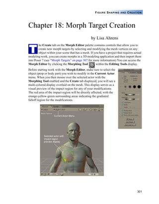 301
FIGURE SHAPING AND CREATION
Chapter 18: Morph Target Creation
by Lisa Ahrens
he Create tab on the Morph Editor palette contains controls that allow you to
create new morph targets by selecting and modifying the mesh vertices on any
object within your scene that has a mesh. If you have a project that requires actual
modeling work, you can create morphs in a 3D modeling application and then import them
into Poser 7 (see “Morph Targets” on page 307 for more information).You can access the
Morph Editor by clicking the Morphing Tool within the Editing Tools display.
Before starting work with the Morph Editor, make sure to select the
object (prop or body part) you wish to modify in the Current Actor
menu. When you then mouse over the selected actor with the
Morphing Tool enabled and the Create tab displayed, you will see a
multi-colored display overlaid on the mesh. This display serves as a
visual preview of the impact region for any of your modifications.
The red area of the impact region will be directly affected, with the
orange-yellow-green surrounding areas indicating the gradiated
falloff region for the modifications.
T
 